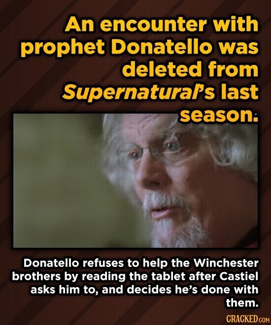 An encounter with prophet Donatello was deleted from SupernaturaPs last season. Donatello refuses to help the Winchester brothers by reading the tablet after Castiel asks him to, and decides he's done with them. CRACKED.COM