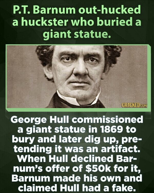 P.T. Barnum out-hucked a huckster who buried a giant statue. CRACKED.COM George Hull commissioned a giant statue in 1869 to bury and later dig up, pre- tending it was an artifact. When Hull declined Bar- num's offer of $50k for it, Barnum made his own and claimed Hull had a fake.
