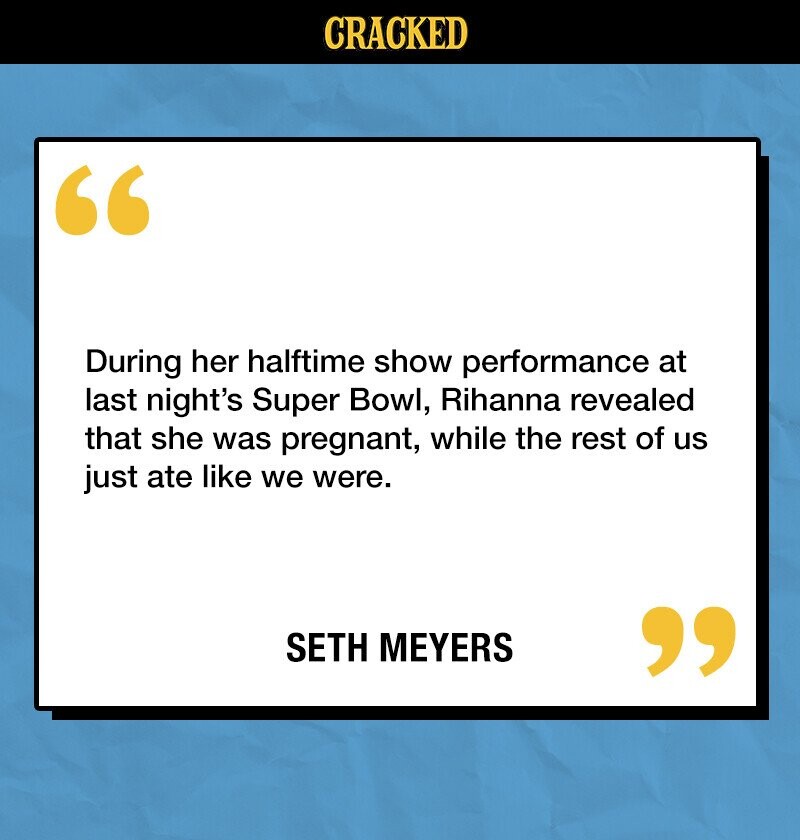 CRACKED During her halftime show performance at last night's Super Bowl, Rihanna revealed that she was pregnant, while the rest of us just ate like we were. SETH MEYERS 