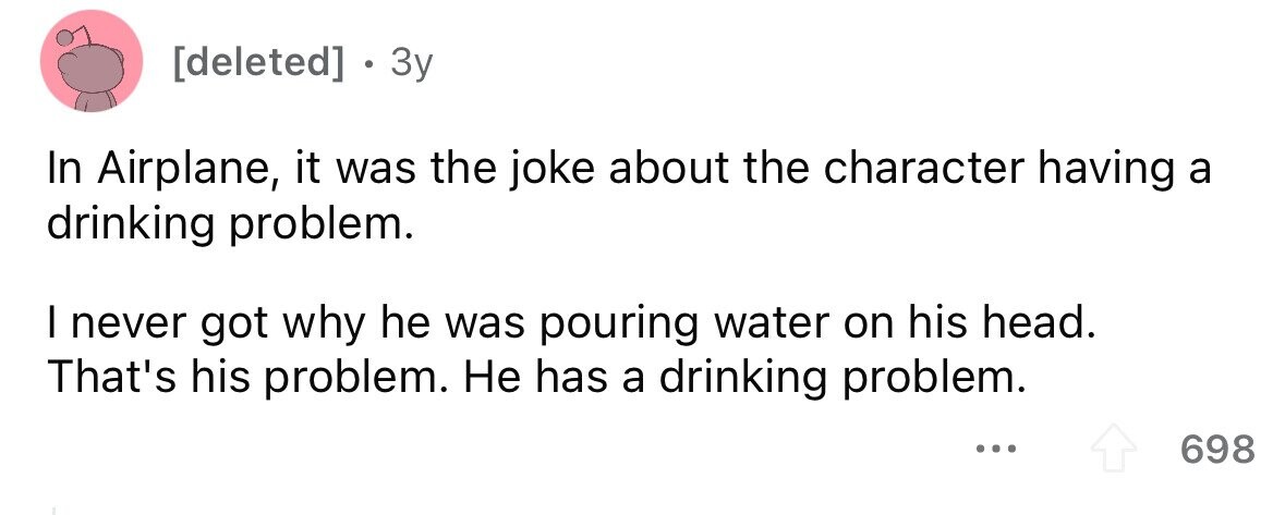 . 3y In Airplane, it was the joke about the character having a drinking problem. I never got why he was pouring water on his head. That's his problem. Не has a drinking problem. ... 698