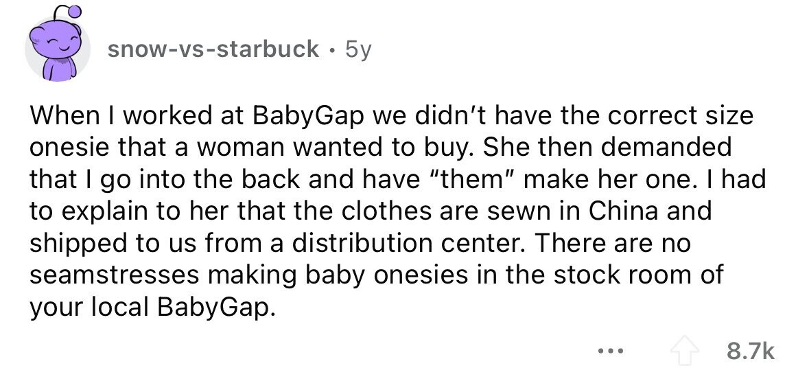 snow-vs-starbuck 5y When I worked at BabyGap we didn't have the correct size onesie that a woman wanted to buy. She then demanded that I go into the back and have them make her one. I had to explain to her that the clothes are sewn in China and shipped to us from a distribution center. There are no seamstresses making baby onesies in the stock room of your local BabyGap. ... 8.7k 