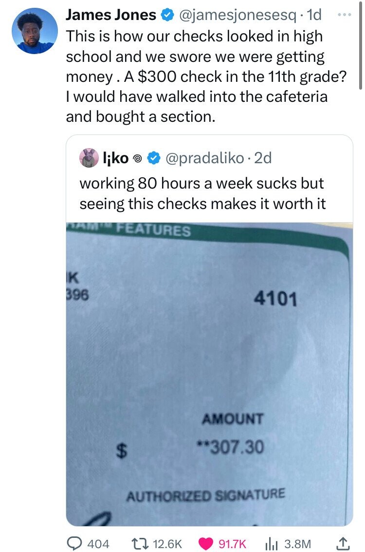 James Jones @jamesjonesesq. 1d ... This is how our checks looked in high school and we swore we were getting money A $300 check in the 11th grade? I would have walked into the cafeteria and bought a section. liko P @pradaliko.2d working 80 hours a week sucks but seeing this checks makes it worth it DAM FEATURES K 396 4101 AMOUNT **307.30 $ AUTHORIZED SIGNATURE 404 12.6K 91.7K 3.8M