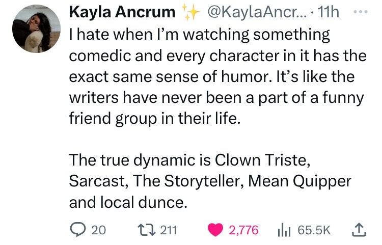 Kayla Ancrum @KaylaAncr... 11h ... I hate when I'm watching something comedic and every character in it has the exact same sense of humor. It's like the writers have never been a part of a funny friend group in their life. The true dynamic is Clown Triste, Sarcast, The Storyteller, Mean Quipper and local dunce. 20 211 2,776 65.5K