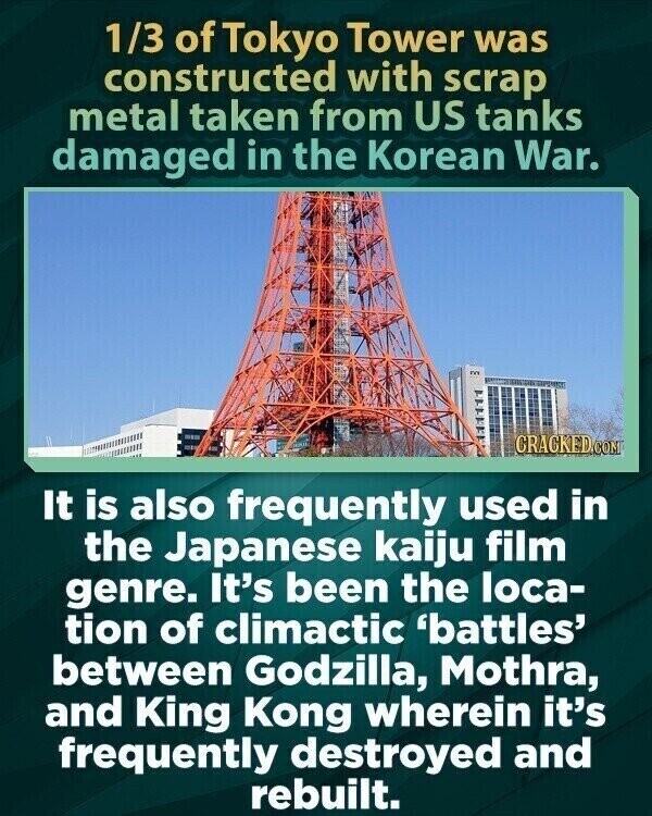 1/3 of Tokyo Tower was constructed with scrap metal taken from US tanks damaged in the Korean War. CRACKED.COM It is also frequently used in the Japanese kaiju film genre. It's been the loca- tion of climactic 'battles' between Godzilla, Mothra, and King Kong wherein it's frequently destroyed and rebuilt.