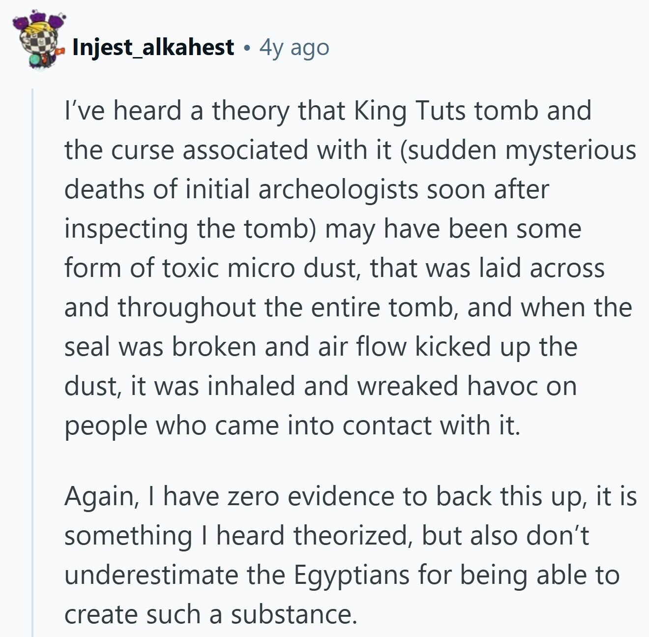 Injest_alkahest a 4y ago I've heard a theory that King Tuts tomb and the curse associated with it (sudden mysterious deaths of initial archeologists soon after inspecting the tomb) may have been some form of toxic micro dust, that was laid across and throughout the entire tomb, and when the seal was broken and air flow kicked up the dust, it was inhaled and wreaked havoc on people who came into contact with it. Again, I have zero evidence to back this up, it is something I heard theorized, but also don't underestimate the Egyptians for being able to create