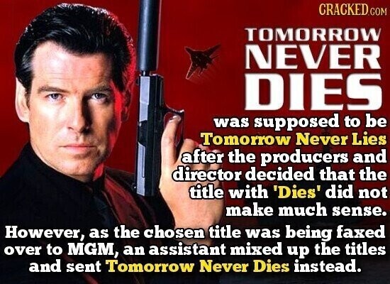 CRACKED.COM TOMORROW NEVER DIES was supposed to be Tomorrow Never Lies after the producers and director decided that the title with 'Dies' did not make much sense. However, as the chosen title was being faxed over to MGM, an assistant mixed up the titles and sent Tomorrow Never Dies instead.