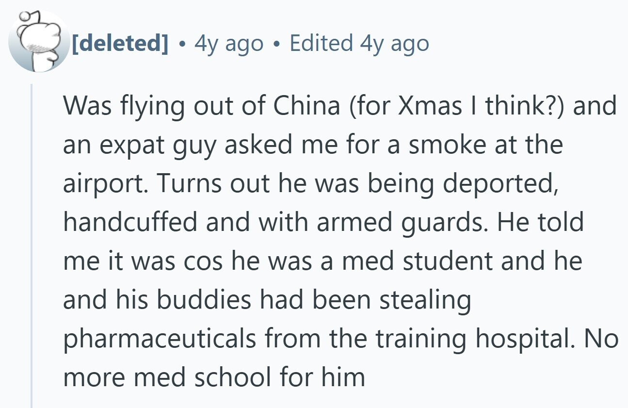 . 4y ago S Edited 4y ago Was flying out of China (for Xmas I think?) and an expat guy asked me for a smoke at the airport. Turns out he was being deported, handcuffed and with armed guards. Не told me it was COS he was a med student and he and his buddies had been stealing pharmaceuticals from the training hospital. No more med school for him