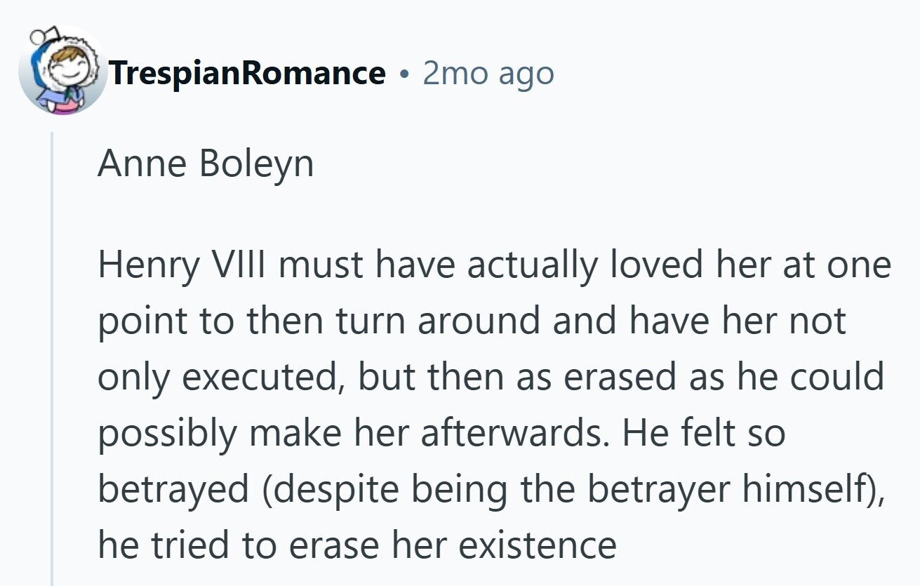 TrespianRomance . 2mo ago Anne Boleyn Henry VIII must have actually loved her at one point to then turn around and have her not only executed, but then as erased as he could possibly make her afterwards. Не felt so betrayed (despite being the betrayer himself), he tried to erase her existence