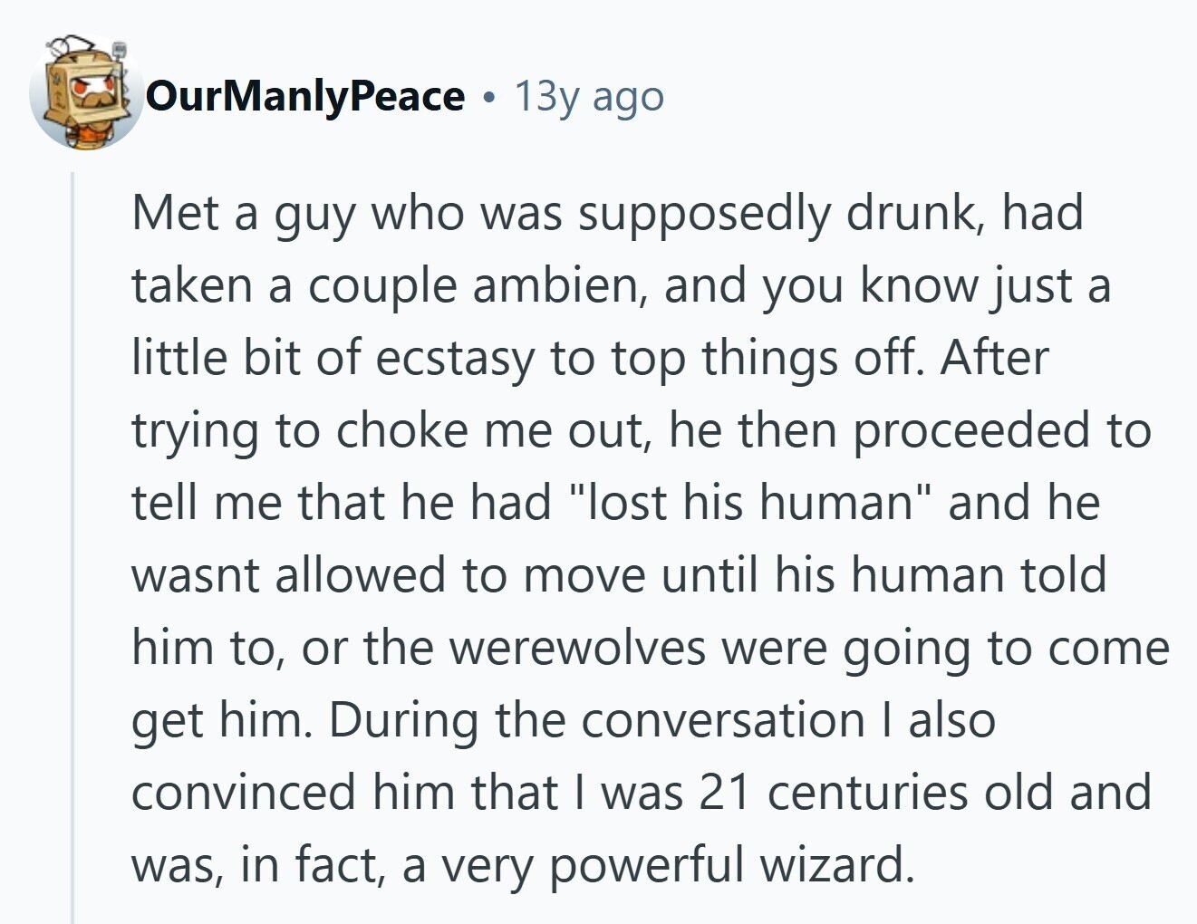 OurManlyPeace 13y ago Met a guy who was supposedly drunk, had taken a couple ambien, and you know just a little bit of ecstasy to top things off. After trying to choke me out, he then proceeded to tell me that he had lost his human and he wasnt allowed to move until his human told him to, or the werewolves were going to come get him. During the conversation I also convinced him that I was 21 centuries old and was, in fact, a very powerful wizard. 