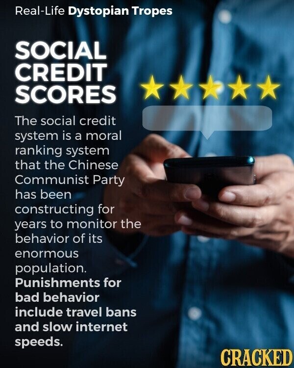 Real-Life Dystopian Tropes SOCIAL CREDIT SCORES The social credit system is a moral ranking system that the Chinese Communist Party has been constructing for years to monitor the behavior of its enormous population. Punishments for bad behavior include travel bans and slow internet speeds. CRACKED