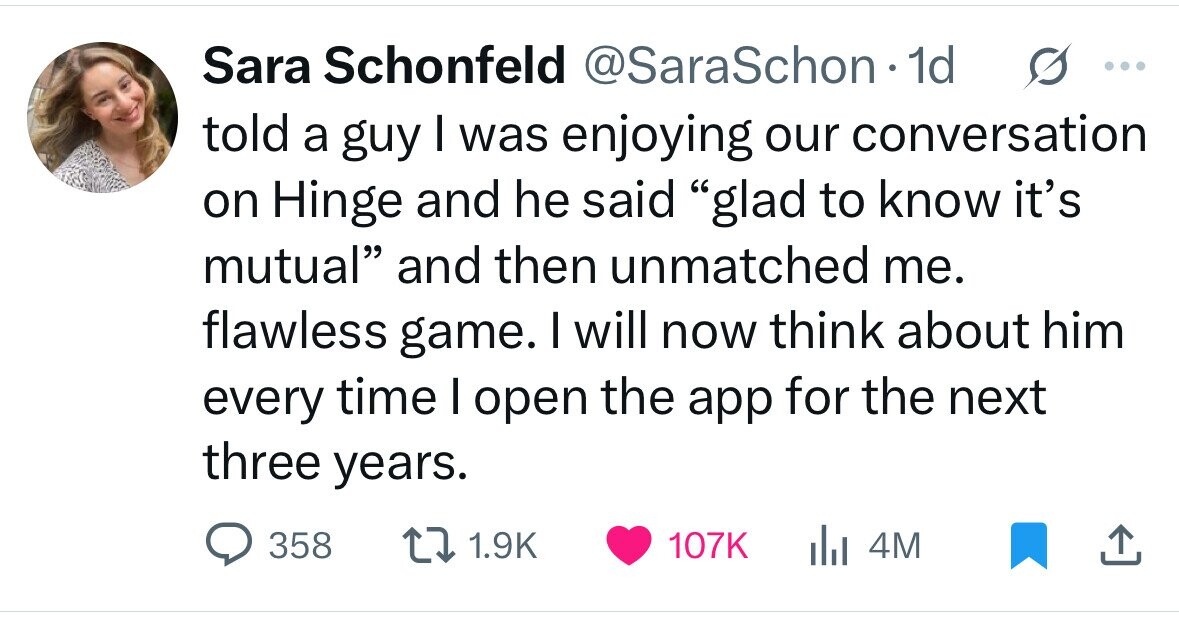 Sara Schonfeld @SaraSchon.1 1d s ... told a guy I was enjoying our conversation on Hinge and he said glad to know it's mutual and then unmatched me. flawless game. I will now think about him every time I open the app for the next three years. 358 1.9K 107K 4M 