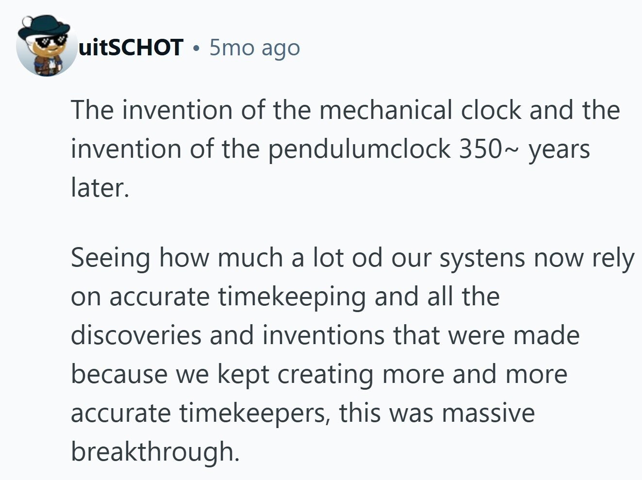 uitSCHOT 5mo ago The invention of the mechanical clock and the invention of the pendulumclock 350~ years later. Seeing how much a lot od our systens now rely on accurate timekeeping and all the discoveries and inventions that were made because we kept creating more and more accurate timekeepers, this was massive breakthrough. 
