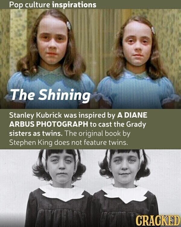 Pop culture inspirations The Shining Stanley Kubrick was inspired by A DIANE ARBUS PHOTOGRAPH to cast the Grady sisters as twins. The original book by Stephen King does not feature twins. CRACKED