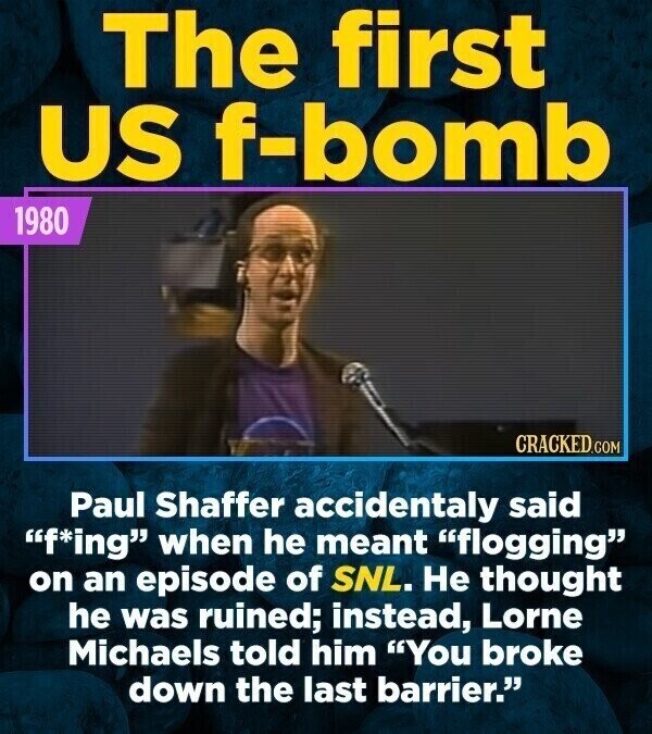 The first US f-bomb 1980 CRACKED.COM Paul Shaffer accidentaly said f*ing when he meant flogging on an episode of SNL. Не thought he was ruined; instead, Lorne Michaels told him You broke down the last barrier.