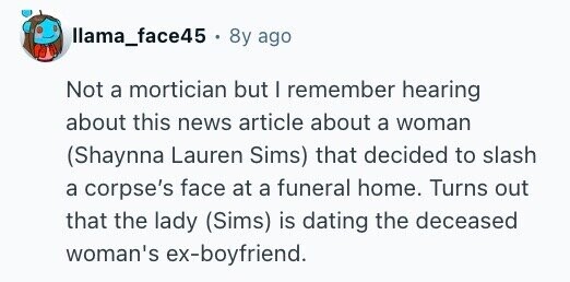 llama_face45 8y ago Not a mortician but I remember hearing about this news article about a woman (Shaynna Lauren Sims) that decided to slash a corpse's face at a funeral home. Turns out that the lady (Sims) is dating the deceased woman's ex-boyfriend.