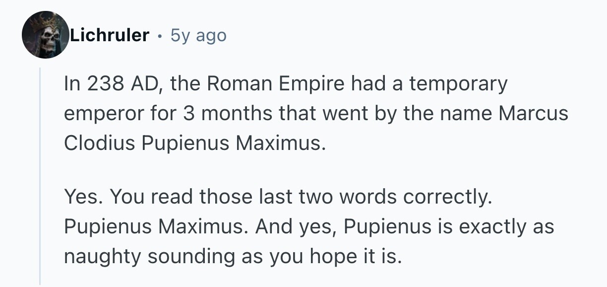 Lichruler 5y ago In 238 AD, the Roman Empire had a temporary emperor for 3 months that went by the name Marcus Clodius Pupienus Maximus. Yes. You read those last two words correctly. Pupienus Maximus. And yes, Pupienus is exactly as naughty sounding as you hope it is. 