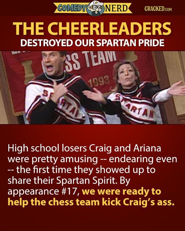 COMEDY NERD CRACKED.COM THE CHEERLEADERS DESTROYED OUR SPARTAN PRIDE SS TEAM 1993 S S ARA ARTAN High school losers Craig and Ariana were pretty amusing - endearing even -- the first time they showed up to share their Spartan Spirit. By appearance #17, we were ready to help the chess team kick Craig's ass.