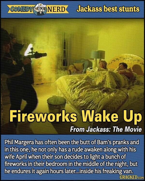 COMEDY NERD Jackass best stunts Fireworks Wake Up From Jackass: The Movie Phil Margera has often been the butt of Bam's pranks and in this one, he not only has a rude awaken along with his wife April when their son decides to light a bunch of fireworks in their bedroom in the middle of the night, but he endures it again hours later...inside his freaking van. CRACKED.COM