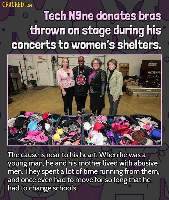 CRACKED COM Tech N9ne donates bras thrown on stage during his concerts to women's shelters. JOBOX The cause is near to his heart. When he was a young man, he and his mother lived with abusive men. They spent a lot of time running from them, and once even had to move for so long that he had to change schools.