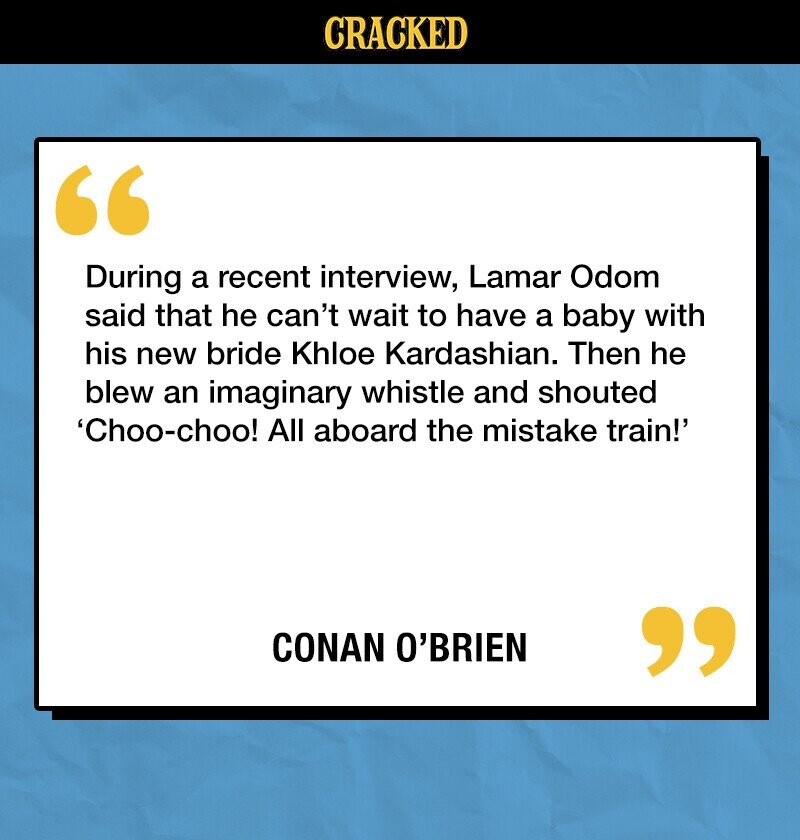 CRACKED During a recent interview, Lamar Odom said that he can't wait to have a baby with his new bride Khloe Kardashian. Then he blew an imaginary whistle and shouted 'Choo-choo! All aboard the mistake train!' CONAN O'BRIEN 