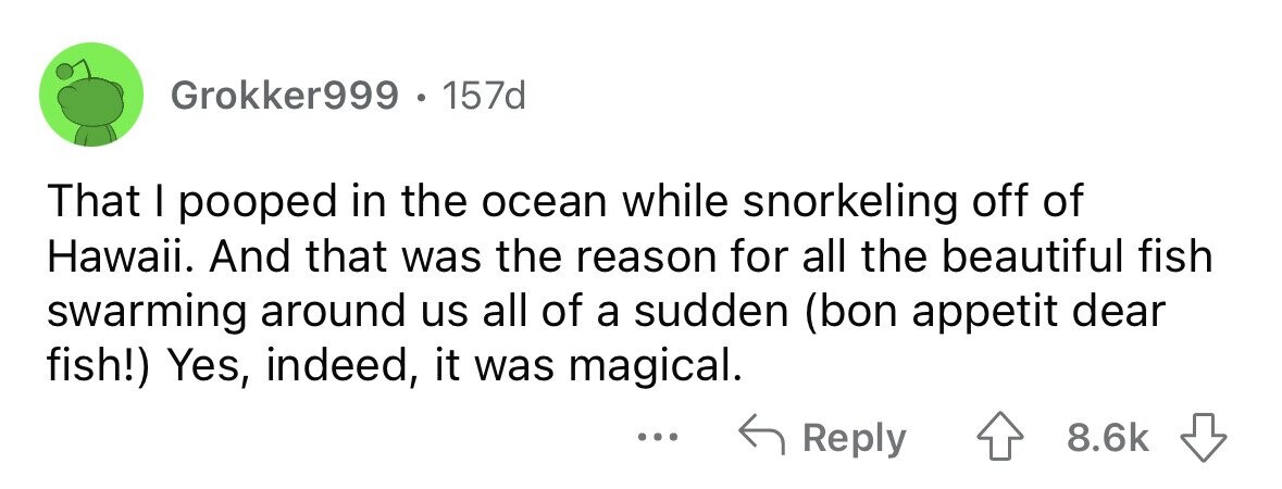 Grokker999 . 157d That I pooped in the ocean while snorkeling off of Hawaii. And that was the reason for all the beautiful fish swarming around us all of a sudden (bon appetit dear fish!) Yes, indeed, it was magical. ... Reply 8.6k