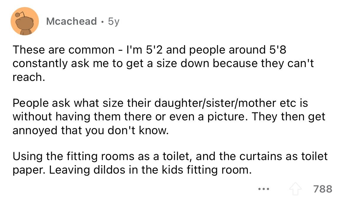 Mcachead . 5y These are common - I'm 5'2 and people around 5'8 constantly ask me to get a size down because they can't reach. People ask what size their daughter/sister/mother etc is without having them there or even a picture. They then get annoyed that you don't know. Using the fitting rooms as a toilet, and the curtains as toilet paper. Leaving dildos in the kids fitting room. ... 788 