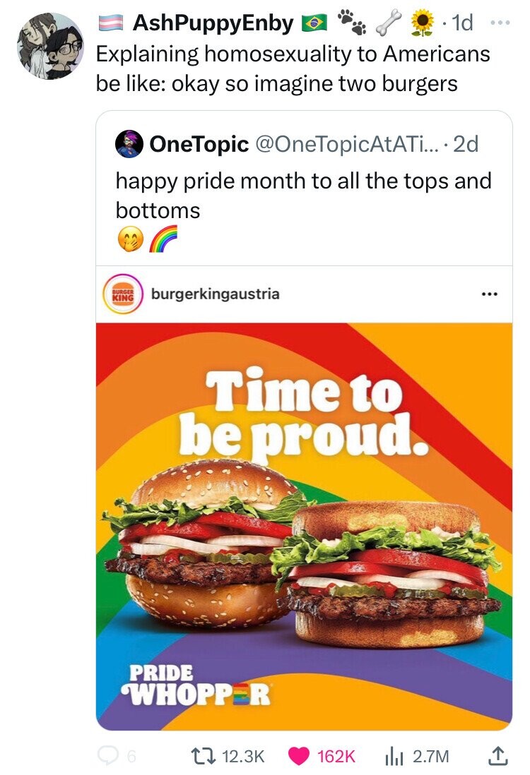 AshPuppyEnby 1d ... Explaining homosexuality to Americans be like: okay so imagine two burgers OneTopic @OneTopicAtATi... - 2d happy pride month to all the tops and bottoms BURGER burgerkingaustria ... KING Time to be proud. PRIDE WHOPP R 6 12.3K 162K 2.7M