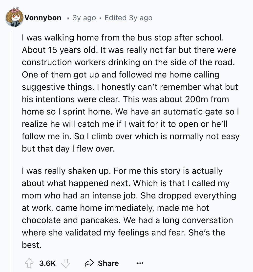 Vonnybon 3y ago Edited 3y ago I was walking home from the bus stop after school. About 15 years old. It was really not far but there were construction workers drinking on the side of the road. One of them got up and followed me home calling suggestive things. I honestly can't remember what but his intentions were clear. This was about 200m from home so I sprint home. We have an automatic gate so I realize he will catch me if I wait for it to open or he'll follow me in. So I climb over which is normally