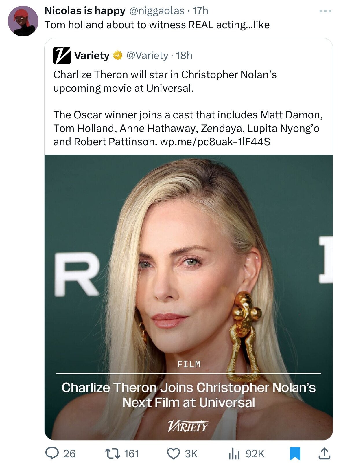 Nicolas is happy @niggaolas 17h Tom holland about to witness REAL acting...like V Variety @Variety.18h Charlize Theron will star in Christopher Nolan's upcoming movie at Universal. The Oscar winner joins a cast that includes Matt Damon, Tom Holland, Anne Hathaway, Zendaya, Lupita Nyong'o and Robert Pattinson. wp.me/pc8uak-11F44S ] R FILM Charlize Theron Joins Christopher Nolan's Next Film at Universal VARIETY 26 161 92K 3K