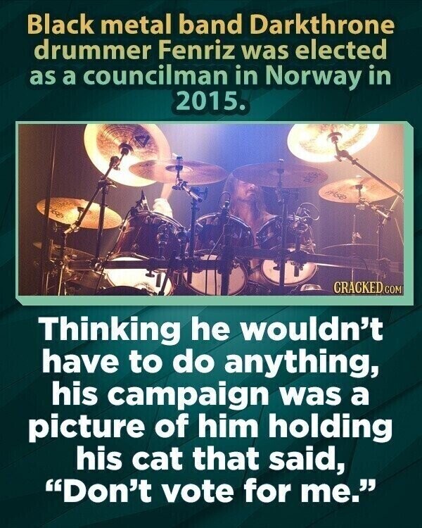 Black metal band Darkthrone drummer Fenriz was elected as a councilman in Norway in 2015. also CRACKED.COM Thinking he wouldn't have to do anything, his campaign was a picture of him holding his cat that said, Don't vote for me.
