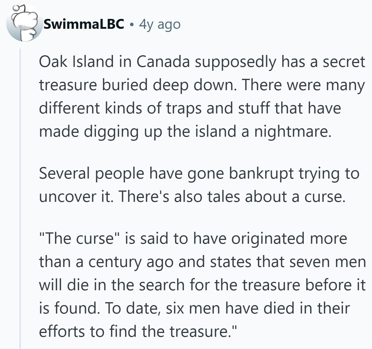 SwimmaLBC 4y ago Oak Island in Canada supposedly has a secret treasure buried deep down. There were many different kinds of traps and stuff that have made digging up the island a nightmare. Several people have gone bankrupt trying to uncover it. There's also tales about a curse. The curse is said to have originated more than a century ago and states that seven men will die in the search for the treasure before it is found. To date, six men have died in their efforts to find the treasure.