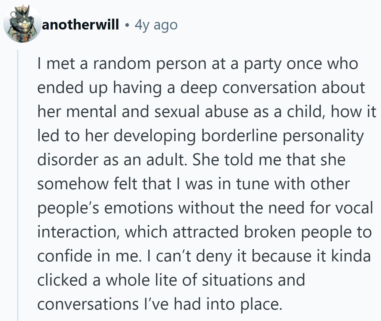 anotherwill 4y ago I met a random person at a party once who ended up having a deep conversation about her mental and sexual abuse as a child, how it led to her developing borderline personality disorder as an adult. She told me that she somehow felt that I was in tune with other people's emotions without the need for vocal interaction, which attracted broken people to confide in me. I can't deny it because it kinda clicked a whole lite of situations and conversations I've had into place.