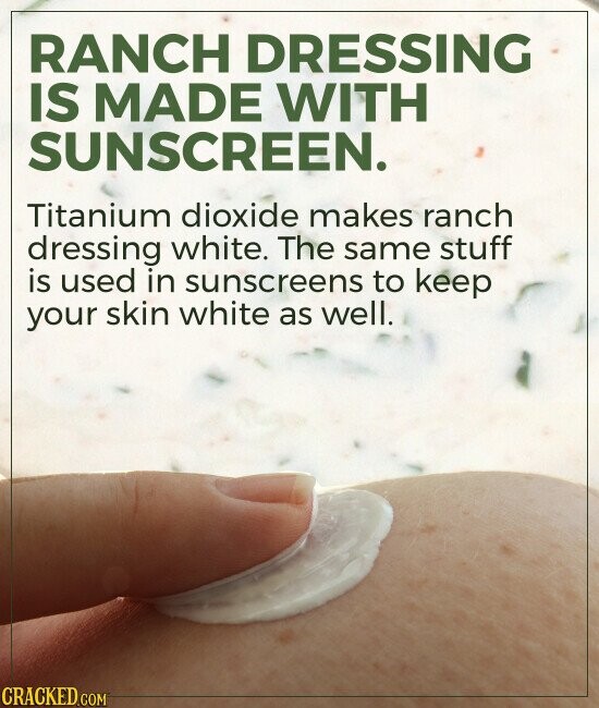 RANCH DRESSING IS MADE WITH SUNSCREEN. Titanium dioxide makes ranch dressing white. The same stuff is used in sunscreens to keep your skin white as well. CRACKED.COM