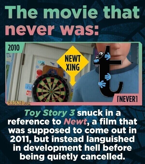 The movie that never was: 2010 NEWT XING : a V a a ET CRACKED.COM Toy Story 3 snuck in a reference to Newt, a film that was supposed to come out in 2011, but instead languished in development hell before being quietly cancelled.
