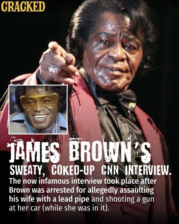 CRACKED JAMES 729 BROWN'S SWEATY, COKED-UP CNN INTERVIEW. The now infamous interview took place after Brown was arrested for allegedly assaulting his wife with a lead pipe and shooting a gun at her car (while she was in it).