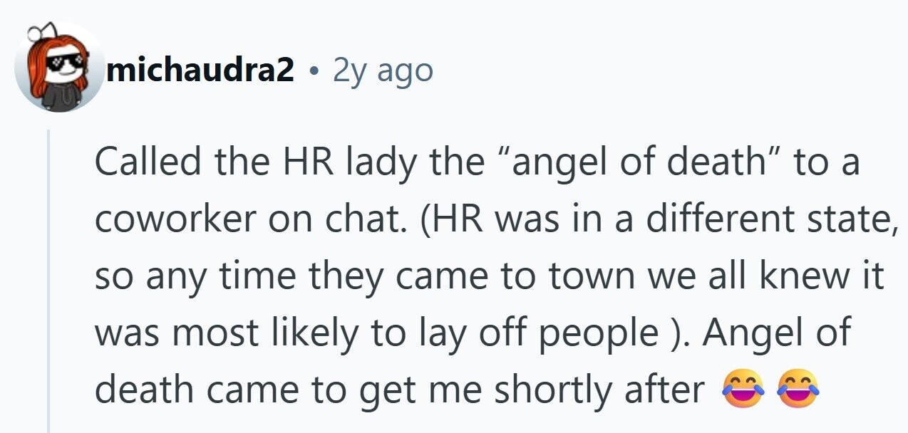 michaudra2 . 2y ago Called the HR lady the angel of death to a coworker on chat. (HR was in a different state, so any time they came to town we all knew it was most likely to lay off people ). Angel of death came to get me shortly after