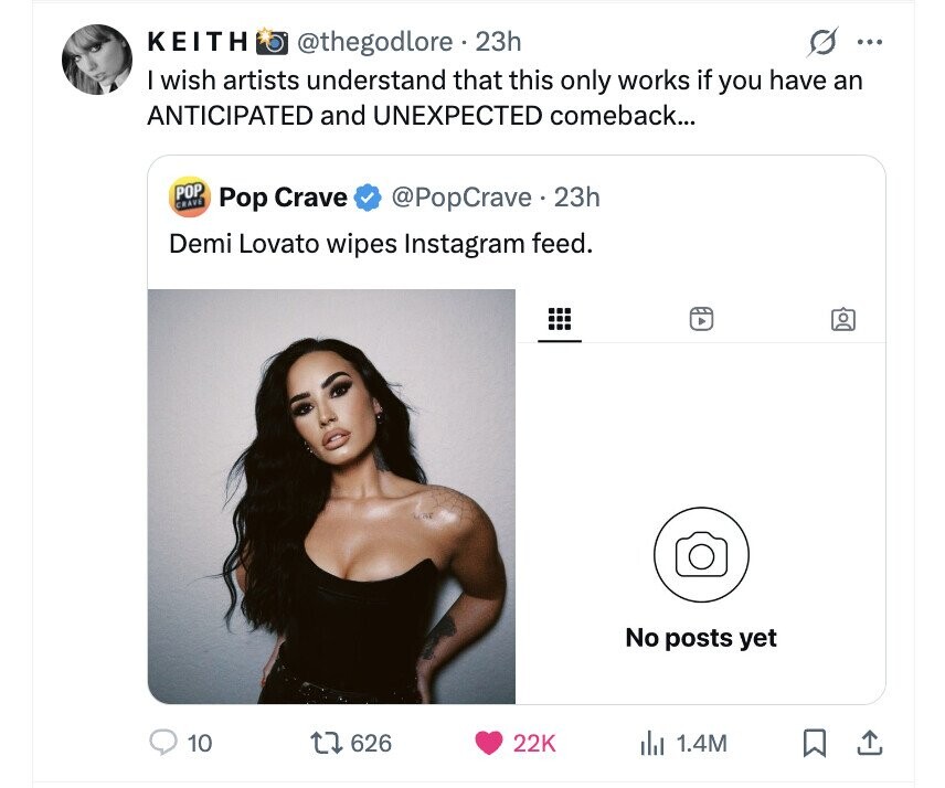 KEITH @thegodlore 23h s ... I wish artists understand that this only works if you have an ANTICIPATED and UNEXPECTED comeback... POP CRAVE Pop Crave @PopCrave.23h Demi Lovato wipes Instagram feed. No posts yet 10 626 22K del 1.4M