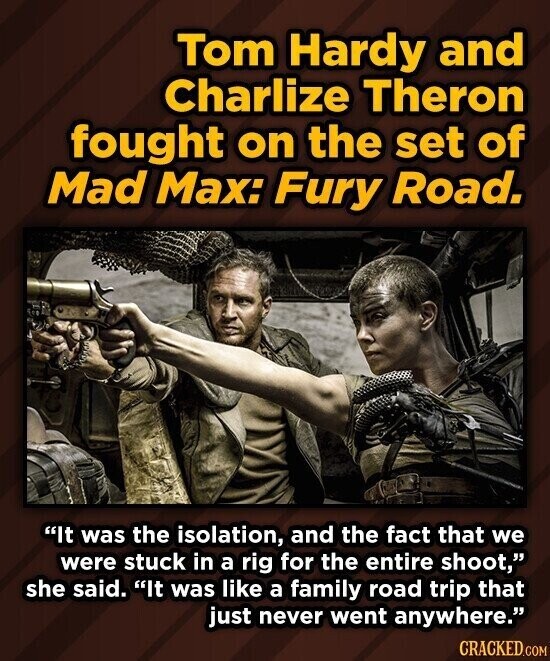 Tom Hardy and Charlize Theron fought on the set of Mad Max: Fury Road. It was the isolation, and the fact that we were stuck in a rig for the entire shoot, she said. It was like a family road trip that just never went anywhere. CRACKED.COM