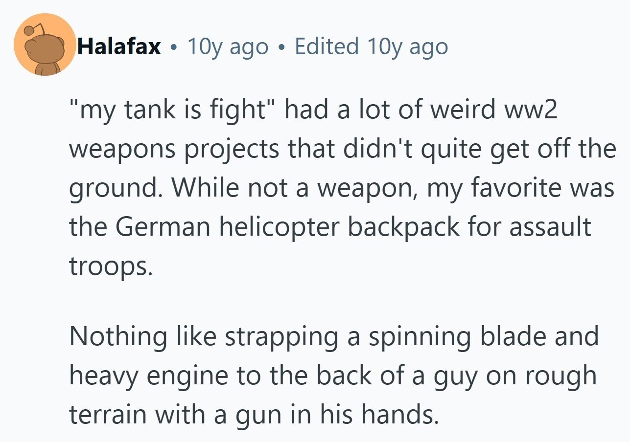 Halafax . 10y ago . Edited 10y ago my tank is fight had a lot of weird ww2 weapons projects that didn't quite get off the ground. While not a weapon, my favorite was the German helicopter backpack for assault troops. Nothing like strapping a spinning blade and heavy engine to the back of a guy on rough terrain with a gun in his hands. 