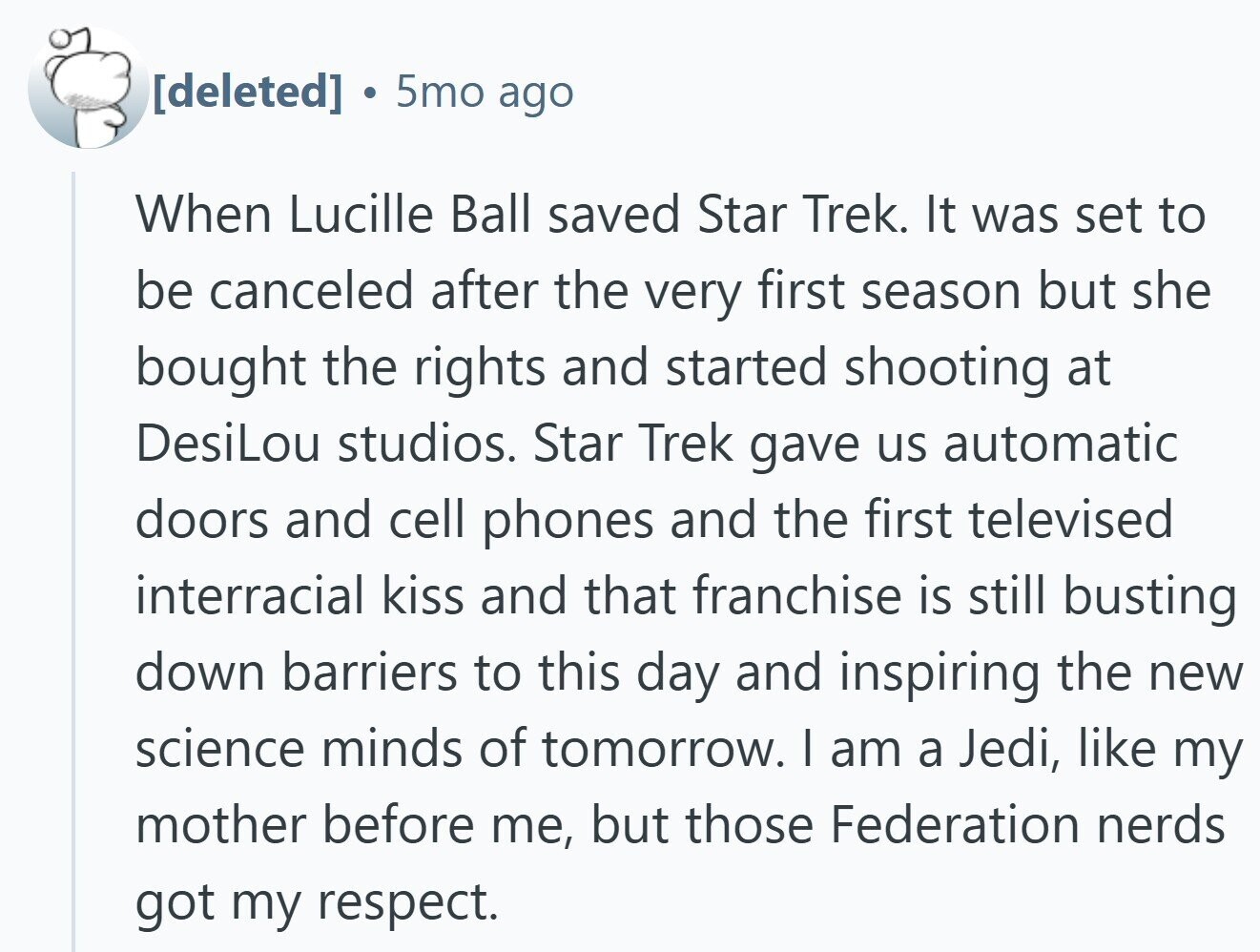  5mo ago When Lucille Ball saved Star Trek. It was set to be canceled after the very first season but she bought the rights and started shooting at DesiLou studios. Star Trek gave us automatic doors and cell phones and the first televised interracial kiss and that franchise is still busting down barriers to this day and inspiring the new science minds of tomorrow. I am a Jedi, like my mother before me, but those Federation nerds got my respect. 