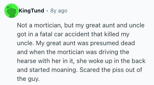 KingTund . 8y ago Not a mortician, but my great aunt and uncle got in a fatal car accident that killed my uncle. My great aunt was presumed dead and when the mortician was driving the hearse with her in it, she woke up in the back and started moaning. Scared the piss out of the guy.