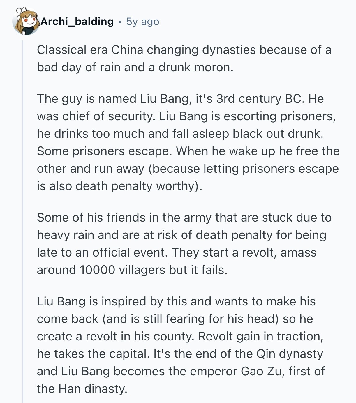 Archi_balding 5y ago Classical era China changing dynasties because of a bad day of rain and a drunk moron. The guy is named Liu Bang, it's 3rd century BC. Не was chief of security. Liu Bang is escorting prisoners, he drinks too much and fall asleep black out drunk. Some prisoners escape. When he wake up he free the other and run away (because letting prisoners escape is also death penalty worthy). Some of his friends in the army that are stuck due to heavy rain and are at risk of death penalty for being late to an official event. 