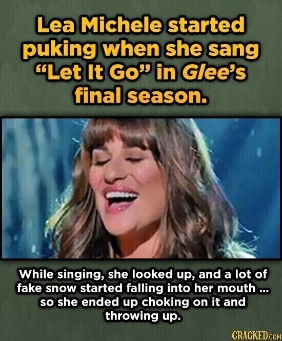 Lea Michele started puking when she sang Let It Go in Glee's final season. While singing, she looked up, and a lot of fake snow started falling into her mouth... so she ended up choking on it and throwing up. CRACKED.COM
