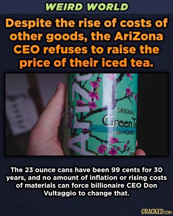 WEIRD WORLD Despite the rise of costs of other goods, the AriZona CEO refuses to raise the price of their iced tea. ORIGINAL GreenT with HONEY 500 ATIZA The 23 ounce cans have been 99 cents for 30 years, and no amount of inflation or rising costs of materials can force billionaire CEO Don Vultaggio to change that. CRACKED.COM