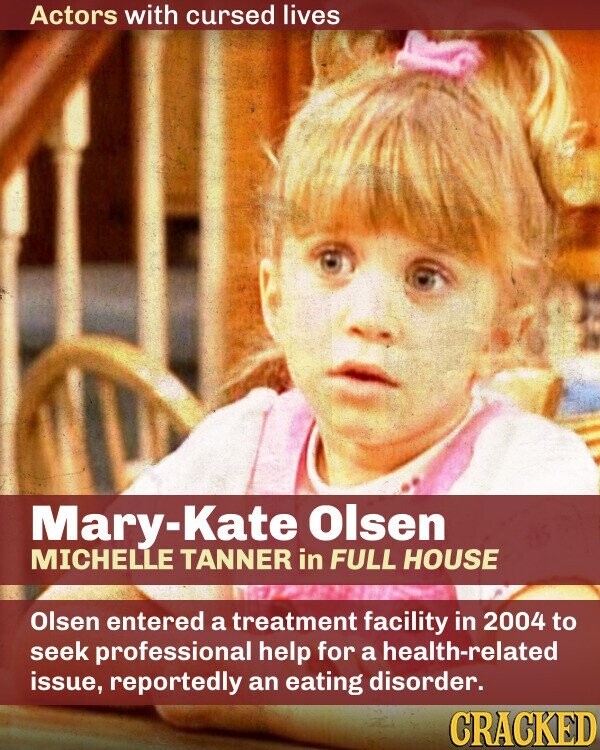 Actors with cursed lives Mary-Kate Olsen MICHELLE TANNER in FULL HOUSE Olsen entered a treatment facility in 2004 to seek professional help for a health-related issue, reportedly an eating disorder. CRACKED