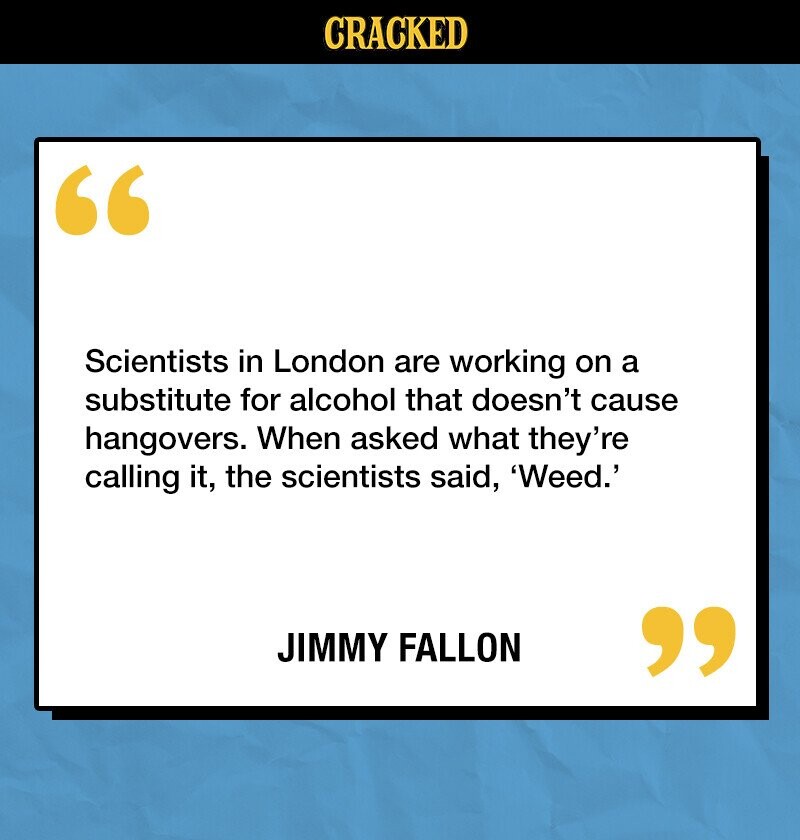 CRACKED Scientists in London are working on a substitute for alcohol that doesn't cause hangovers. When asked what they're calling it, the scientists said, 'Weed.' JIMMY FALLON 