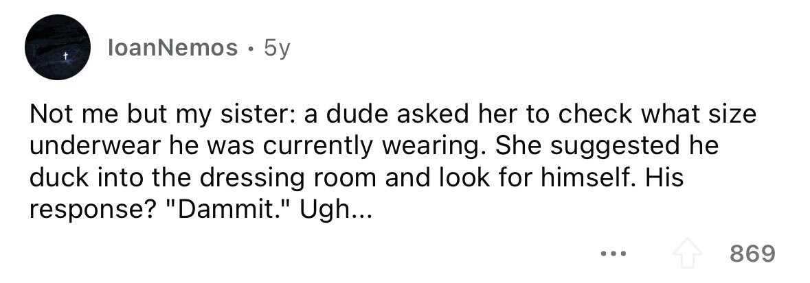 loanNemos . 5y Not me but my sister: a dude asked her to check what size underwear he was currently wearing. She suggested he duck into the dressing room and look for himself. His response? Dammit. Ugh... 869 
