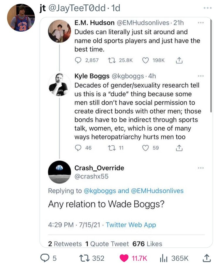 jt @JayTeeT0dd·1 1d ... Е.М. Hudson @EMHudsonlives 21h ... 23 Dudes can literally just sit around and name old sports players and just have the best time. 2,857 25.8K 198K Kyle Boggs @kgboggs 4h ... Decades of gender/sexuality research tell дрок us this is a dude thing because some men still don't have social permission to create direct bonds with other men; those bonds have to be indirect through sports talk, women, etc, which is one of many ways heteropatriarchy hurts men too 46 11 59 Crash_Override ... @crashx55 Replying to @kgboggs and @EMHudsonlives Any relation to Wade Boggs? 4:29 