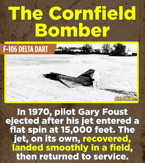 The Cornfield Bomber F-106 DELTA DART U.S.AIR FORCE GRAGKED.COM In 1970, pilot Gary Foust ejected after his jet entered a flat spin at 15,000 feet. The jet, on its own, recovered, landed smoothly in a field, then returned to service.
