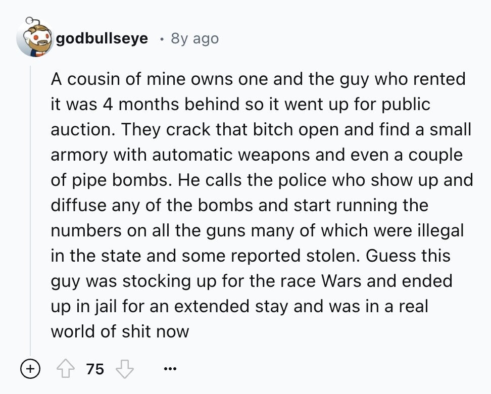 godbullseye 8y ago A cousin of mine owns one and the guy who rented it was 4 months behind so it went up for public auction. They crack that bitch open and find a small armory with automatic weapons and even a couple of pipe bombs. Не calls the police who show up and diffuse any of the bombs and start running the numbers on all the guns many of which were illegal in the state and some reported stolen. Guess this guy was stocking up for the race Wars and ended up in jail for an extended stay and 